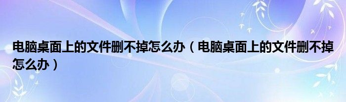 电脑桌面上的文件删不掉怎么办（电脑桌面上的文件删不掉怎么办）