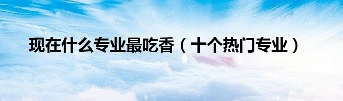 现在什么专业最吃香（十个热门专业）
