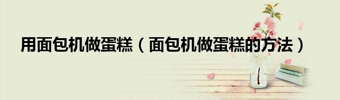 用面包机做蛋糕（面包机做蛋糕的方法）