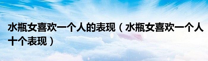 水瓶女喜欢一个人的表现（水瓶女喜欢一个人十个表现）