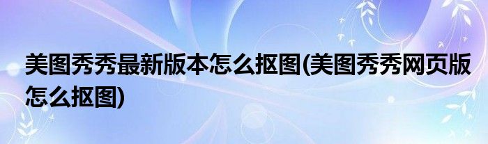 美图秀秀最新版本怎么抠图(美图秀秀网页版怎么抠图)