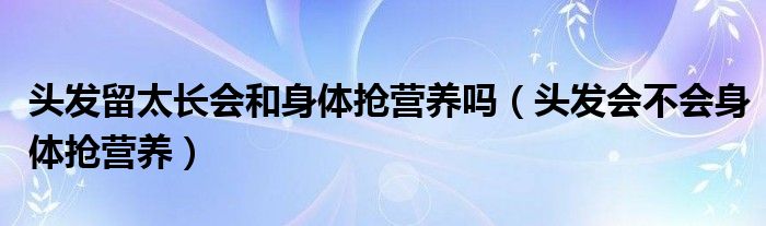 头发留太长会和身体抢营养吗（头发会不会身体抢营养）