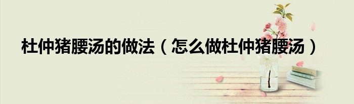 杜仲猪腰汤的做法（怎么做杜仲猪腰汤）