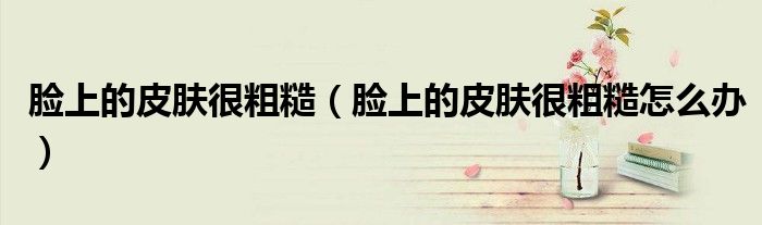 脸上的皮肤很粗糙（脸上的皮肤很粗糙怎么办）