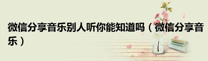 微信分享音乐别人听你能知道吗（微信分享音乐）