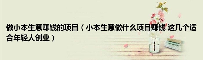 做小本生意赚钱的项目（小本生意做什么项目赚钱 这几个适合年轻人创业）