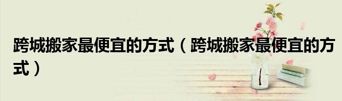 跨城搬家更便宜的方式（跨城搬家更便宜的方式）