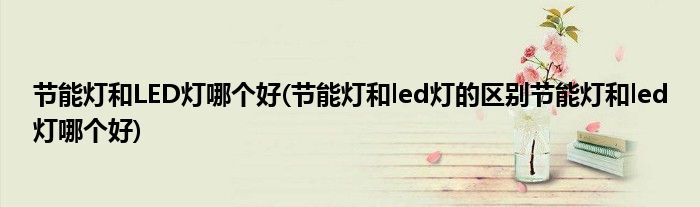 节能灯和LED灯哪个好(节能灯和led灯的区别节能灯和led灯哪个好)