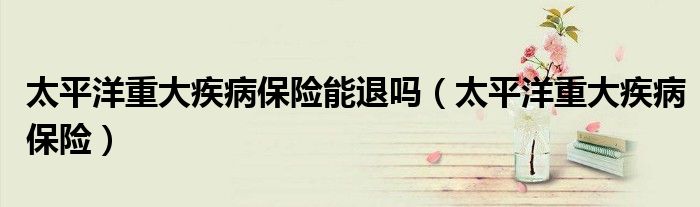 太平洋重大疾病保险能退吗（太平洋重大疾病保险）