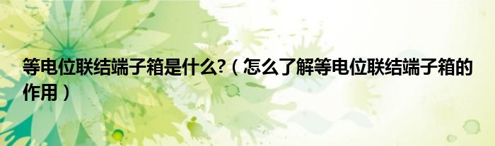 等电位联结端子箱是什么?（怎么了解等电位联结端子箱的作用）