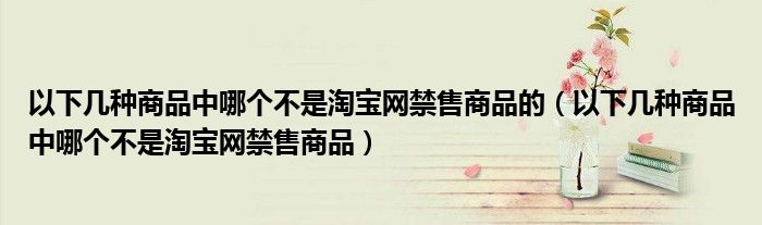 以下几种商品中哪个不是淘宝网禁售商品的（以下几种商品中哪个不是淘宝网禁售商品）