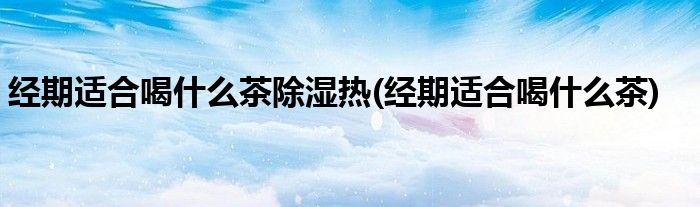 经期适合喝什么茶除湿热(经期适合喝什么茶)