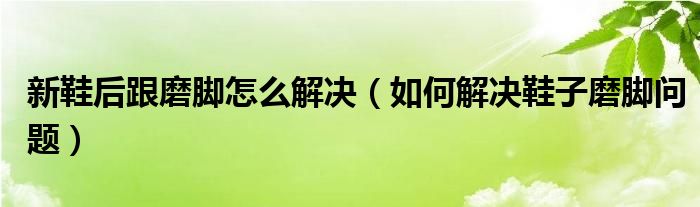 新鞋后跟磨脚怎么解决（如何解决鞋子磨脚问题）