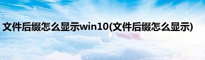 文件后缀怎么显示win10(文件后缀怎么显示)