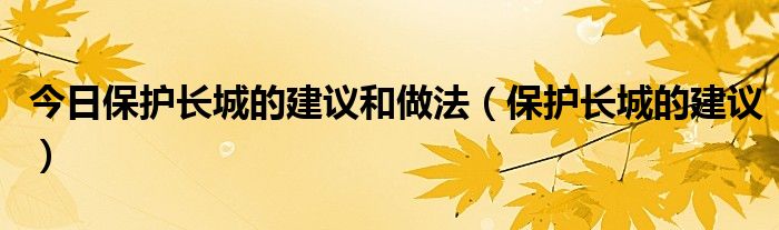 今日保护长城的建议和做法（保护长城的建议）