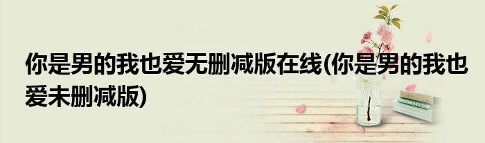 你是男的我也爱无删减版在线(你是男的我也爱未删减版)