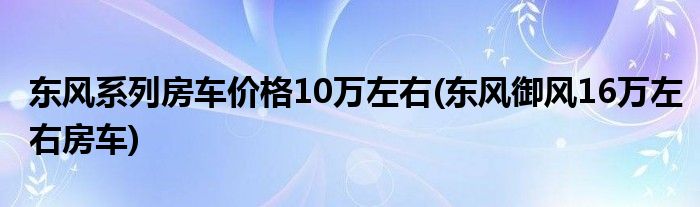 东风系列房车价格10万左右(东风御风16万左右房车)