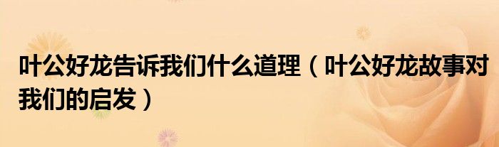 叶公好龙告诉我们什么道理（叶公好龙故事对我们的启发）