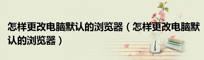 怎样更改电脑默认的浏览器（怎样更改电脑默认的浏览器）
