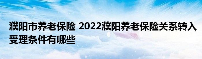 濮阳市养老保险 2022濮阳养老保险关系转入受理条件有哪些