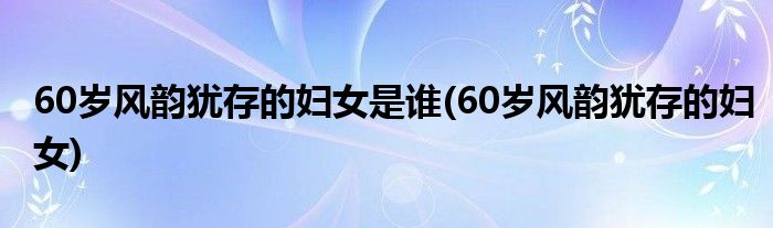 60岁风韵犹存的妇女是谁(60岁风韵犹存的妇女)