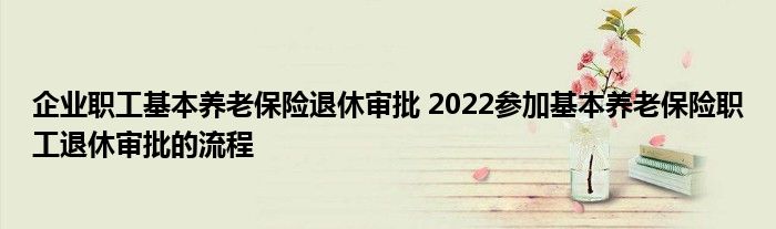 企业职工基本养老保险退休审批 2022参加基本养老保险职工退休审批的流程