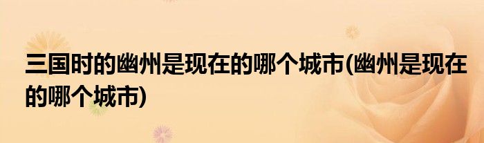 三国时的幽州是现在的哪个城市(幽州是现在的哪个城市)
