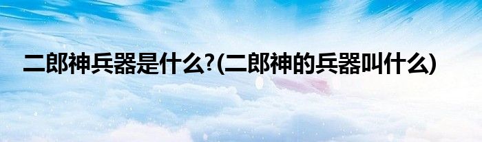 二郎神兵器是什么?(二郎神的兵器叫什么)
