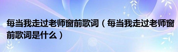 每当我走过老师窗前歌词（每当我走过老师窗前歌词是什么）
