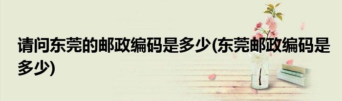 请问东莞的邮政编码是多少(东莞邮政编码是多少)