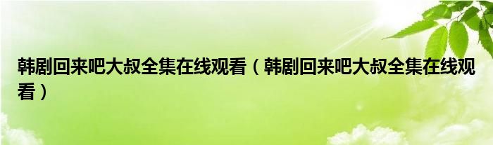 韩剧回来吧大叔全集在线观看（韩剧回来吧大叔全集在线观看）