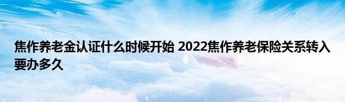 焦作养老金认证什么时候开始 2022焦作养老保险关系转入要办多久