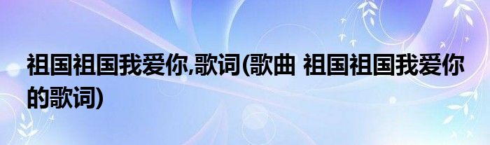 祖国祖国我爱你,歌词(歌曲 祖国祖国我爱你 的歌词)