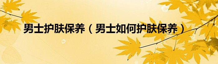 男士护肤保养（男士如何护肤保养）