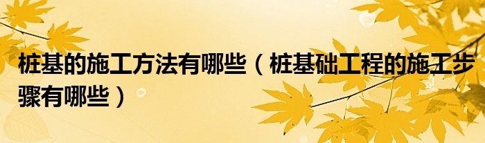 桩基的施工方法有哪些（桩基础工程的施工步骤有哪些）