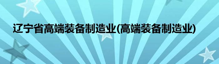 辽宁省高端装备制造业(高端装备制造业)