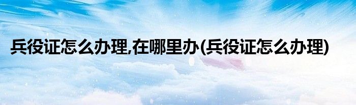 兵役证怎么办理,在哪里办(兵役证怎么办理)