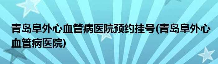 青岛阜外心血管病医院预约挂号(青岛阜外心血管病医院)