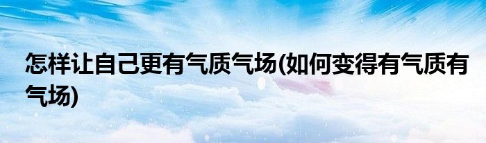 怎样让自己更有气质气场(如何变得有气质有气场)