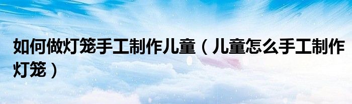 如何做灯笼手工制作儿童（儿童怎么手工制作灯笼）