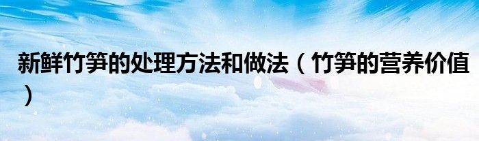 新鲜竹笋的处理方法和做法（竹笋的营养价值）