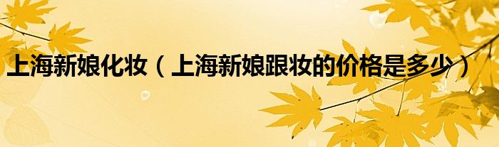 上海新娘化妆（上海新娘跟妆的价格是多少）