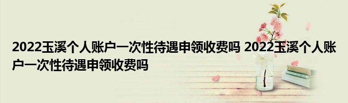 2022玉溪个人账户一次性待遇申领收费吗 2022玉溪个人账户一次性待遇申领收费吗