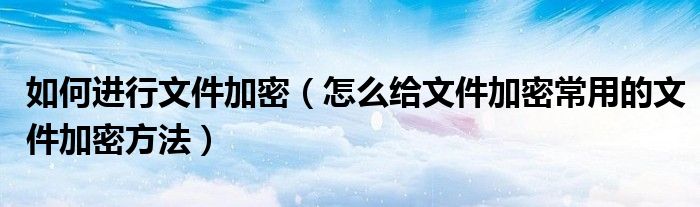 如何进行文件加密（怎么给文件加密常用的文件加密方法）