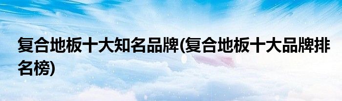 复合地板十大知名品牌(复合地板十大品牌排名榜)