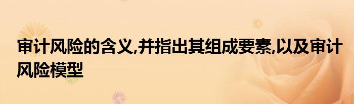 审计风险的含义,并指出其组成要素,以及审计风险模型
