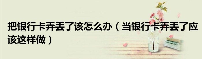 把银行卡弄丢了该怎么办（当银行卡弄丢了应该这样做）