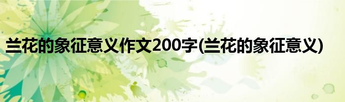 兰花的象征意义作文200字(兰花的象征意义)