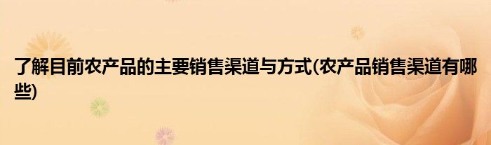 了解目前农产品的主要销售渠道与方式(农产品销售渠道有哪些)