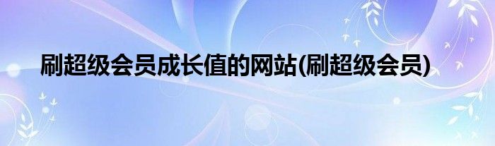 刷超级会员成长值的网站(刷超级会员)